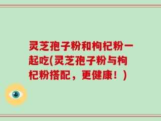 灵芝孢子粉和枸杞粉一起吃(灵芝孢子粉与枸杞粉搭配，更健康！)