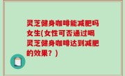 灵芝健身咖啡能减肥吗女生(女性可否通过喝灵芝健身咖啡达到减肥的效果？)
