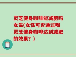灵芝健身咖啡能减肥吗女生(女性可否通过喝灵芝健身咖啡达到减肥的效果？)