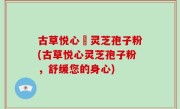 古草悦心當灵芝孢子粉(古草悦心灵芝孢子粉，舒缓您的身心)