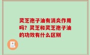 灵芝孢子油有消炎作用吗？灵芝和灵芝孢子油的功效有什么区别