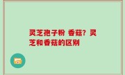 灵芝孢子粉 香菇？灵芝和香菇的区别