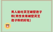 男人能吃灵芝破壁孢子粉(男性食用破壁灵芝孢子粉的好处)