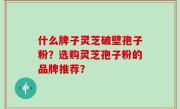 什么牌子灵芝破壁孢子粉？选购灵芝孢子粉的品牌推荐？