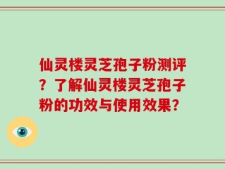 仙灵楼灵芝孢子粉测评？了解仙灵楼灵芝孢子粉的功效与使用效果？