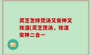 灵芝怎样煲汤又安神又祛湿(灵芝煲汤，祛湿安神二合一