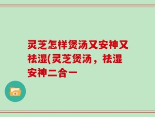 灵芝怎样煲汤又安神又祛湿(灵芝煲汤，祛湿安神二合一