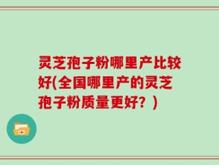 灵芝孢子粉哪里产比较好(全国哪里产的灵芝孢子粉质量更好？)