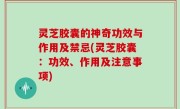 灵芝胶囊的神奇功效与作用及禁忌(灵芝胶囊：功效、作用及注意事项)