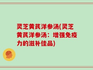 灵芝黄芪洋参汤(灵芝黄芪洋参汤：增强免疫力的滋补佳品)