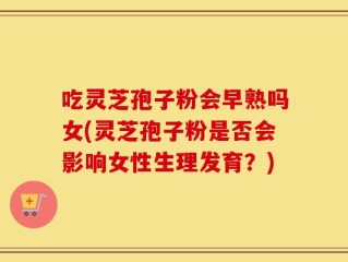 吃灵芝孢子粉会早熟吗女(灵芝孢子粉是否会影响女性生理发育？)