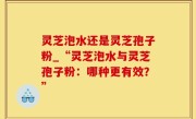 灵芝泡水还是灵芝孢子粉_“灵芝泡水与灵芝孢子粉：哪种更有效？”