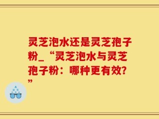 灵芝泡水还是灵芝孢子粉_“灵芝泡水与灵芝孢子粉：哪种更有效？”
