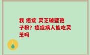 我 癌症 灵芝破壁孢子粉？癌症病人能吃灵芝吗