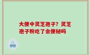 大便中灵芝孢子？灵芝孢子粉吃了会便秘吗
