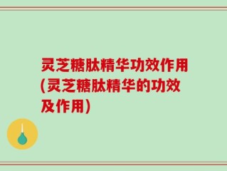 灵芝糖肽精华功效作用(灵芝糖肽精华的功效及作用)