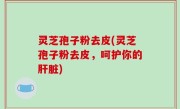 灵芝孢子粉去皮(灵芝孢子粉去皮，呵护你的肝脏)