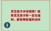 灵芝孢子冲泡视频？瑞草灵芝孢子粉一百元福利，都有哪些福利活动