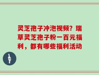 灵芝孢子冲泡视频？瑞草灵芝孢子粉一百元福利，都有哪些福利活动