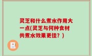 灵芝和什么煮水作用大一点(灵芝与何种食材共煮水效果更佳？)