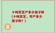 十吨灵芝产多少孢子粉(十吨灵芝，可产多少孢子粉？)