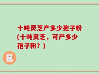 十吨灵芝产多少孢子粉(十吨灵芝，可产多少孢子粉？)