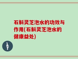 石斛灵芝泡水的功效与作用(石斛灵芝泡水的健康益处)