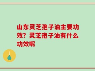 山东灵芝孢子油主要功效？灵芝孢子油有什么功效呢