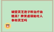 破壁灵芝孢子粉治疗血糖高？脾胃虚弱能吃人参和灵芝吗