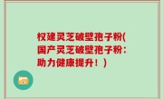 权建灵芝破壁孢子粉(国产灵芝破壁孢子粉：助力健康提升！)