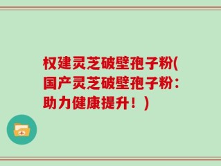权建灵芝破壁孢子粉(国产灵芝破壁孢子粉：助力健康提升！)