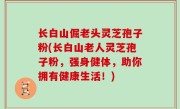 长白山倔老头灵芝孢子粉(长白山老人灵芝孢子粉，强身健体，助你拥有健康生活！)