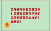 灵子孢子粉和灵芝区别？灵芝和灵芝孢子粉的关系到底是怎么样的？谁更好？