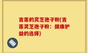 吉莲的灵芝孢子粉(吉莲灵芝孢子粉：健康护益的选择)