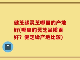 健芝缘灵芝哪里的产地好(哪里的灵芝品质更好？健芝缘产地比较)