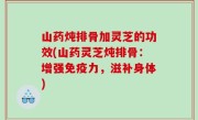 山药炖排骨加灵芝的功效(山药灵芝炖排骨：增强免疫力，滋补身体)