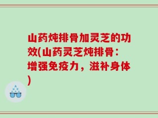 山药炖排骨加灵芝的功效(山药灵芝炖排骨：增强免疫力，滋补身体)