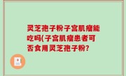灵芝孢子粉子宫肌瘤能吃吗(子宫肌瘤患者可否食用灵芝孢子粉？