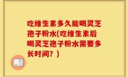 吃维生素多久能喝灵芝孢子粉水(吃维生素后喝灵芝孢子粉水需要多长时间？)