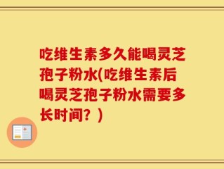 吃维生素多久能喝灵芝孢子粉水(吃维生素后喝灵芝孢子粉水需要多长时间？)