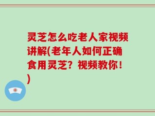 灵芝怎么吃老人家视频讲解(老年人如何正确食用灵芝？视频教你！)