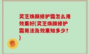 灵芝焕颜修护霜怎么用效果好(灵芝焕颜修护霜用法及效果知多少？)