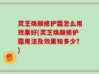 灵芝焕颜修护霜怎么用效果好(灵芝焕颜修护霜用法及效果知多少？)