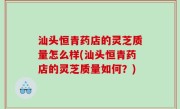 汕头恒青药店的灵芝质量怎么样(汕头恒青药店的灵芝质量如何？)