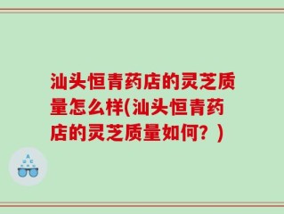 汕头恒青药店的灵芝质量怎么样(汕头恒青药店的灵芝质量如何？)