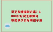灵芝多糖提取方案？1000公斤灵芝萃体可取出多少公斤纯孢子油