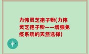 力伟灵芝孢子粉(力伟灵芝孢子粉——增强免疫系统的天然选择)