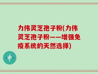 力伟灵芝孢子粉(力伟灵芝孢子粉——增强免疫系统的天然选择)