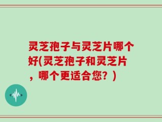 灵芝孢子与灵芝片哪个好(灵芝孢子和灵芝片，哪个更适合您？)