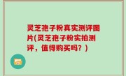 灵芝孢子粉真实测评图片(灵芝孢子粉实拍测评，值得购买吗？)